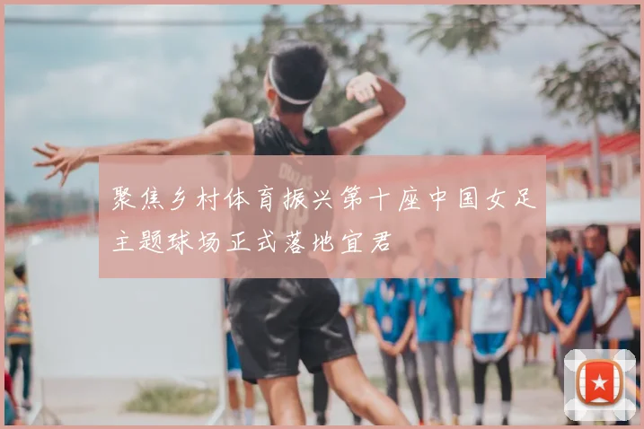 聚焦乡村体育振兴第十座中国女足主题球场正式落地宜君